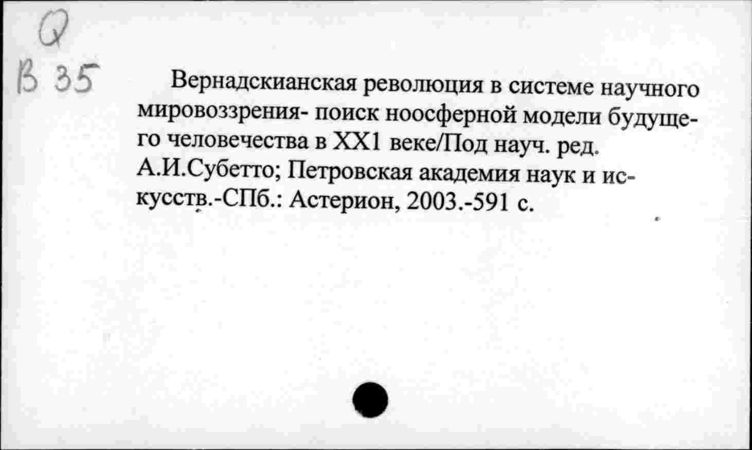 ﻿Вернадскианская революция в системе научного мировоззрения- поиск ноосферной модели будущего человечества в XXI веке/Под науч. ред. А.И.Субетто; Петровская академия наук и ис-кусств.-СПб.: Астерион, 2003.-591 с.